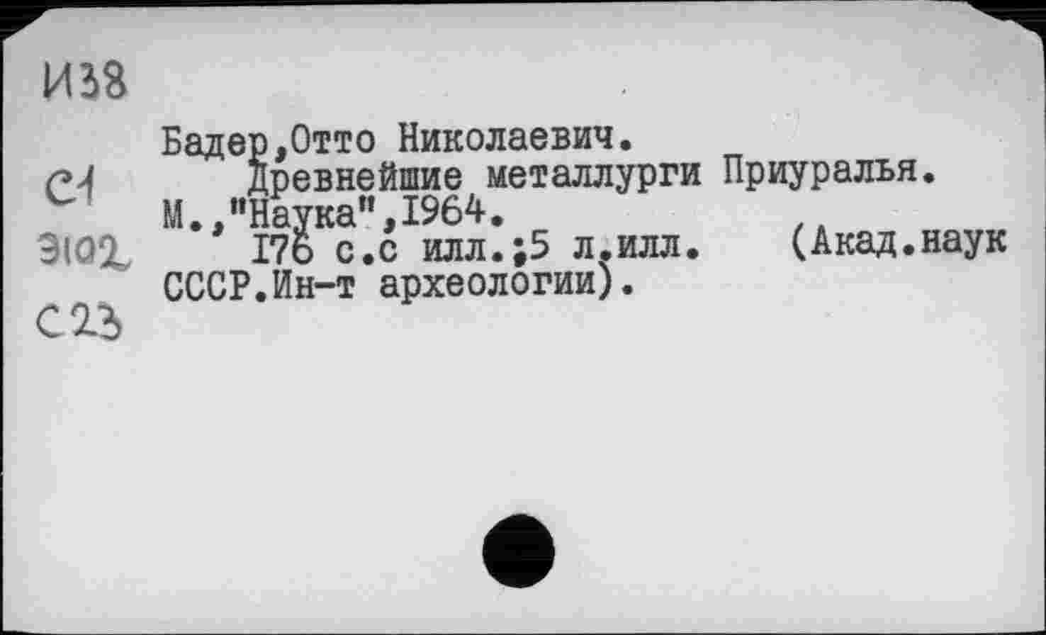 ﻿И S3
Бадер,Отто Николаевич.
Древнейшие металлурги Приуралья.
М.,"Наука”,1964.
9ЮХ Г76 с.с илл.;5 л.илл.	(Акад.наук
СССР.Ин-т археологии).
С 23